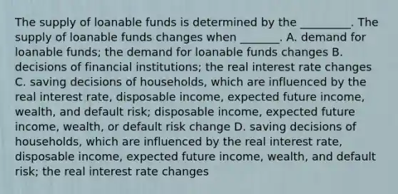 The supply of loanable funds is determined by the​ _________. The supply of loanable funds changes when​ _______. A. demand for loanable​ funds; the demand for loanable funds changes B. decisions of financial​ institutions; the real interest rate changes C. saving decisions of​ households, which are influenced by the real interest​ rate, disposable​ income, expected future​ income, wealth, and default​ risk; disposable​ income, expected future​ income, wealth, or default risk change D. saving decisions of​ households, which are influenced by the real interest​ rate, disposable​ income, expected future​ income, wealth, and default​ risk; the real interest rate changes