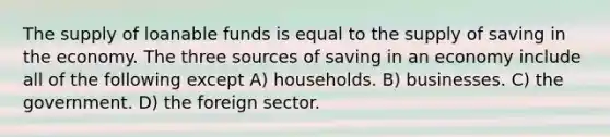 The supply of loanable funds is equal to the supply of saving in the economy. The three sources of saving in an economy include all of the following except A) households. B) businesses. C) the government. D) the foreign sector.