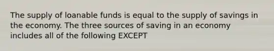 The supply of loanable funds is equal to the supply of savings in the economy. The three sources of saving in an economy includes all of the following EXCEPT