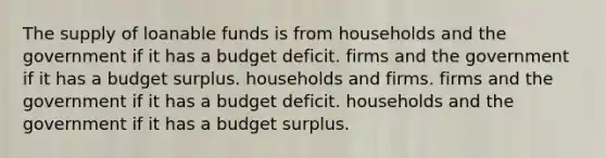 The supply of loanable funds is from households and the government if it has a budget deficit. firms and the government if it has a budget surplus. households and firms. firms and the government if it has a budget deficit. households and the government if it has a budget surplus.