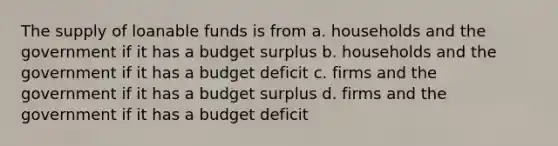 The supply of loanable funds is from a. households and the government if it has a budget surplus b. households and the government if it has a budget deficit c. firms and the government if it has a budget surplus d. firms and the government if it has a budget deficit