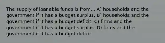 The supply of loanable funds is from... A) households and the government if it has a budget surplus. B) households and the government if it has a budget deficit. C) firms and the government if it has a budget surplus. D) firms and the government if it has a budget deficit.