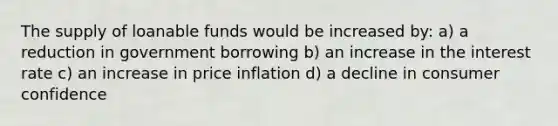 The supply of loanable funds would be increased by: a) a reduction in government borrowing b) an increase in the interest rate c) an increase in price inflation d) a decline in consumer confidence