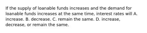 If the supply of loanable funds increases and the demand for loanable funds increases at the same time, interest rates will A. increase. B. decrease. C. remain the same. D. increase, decrease, or remain the same.