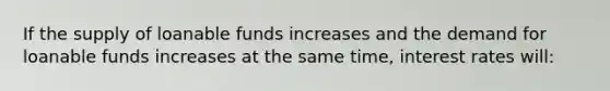 If the supply of loanable funds increases and the demand for loanable funds increases at the same time, interest rates will: