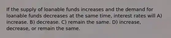 If the supply of loanable funds increases and the demand for loanable funds decreases at the same time, interest rates will A) increase. B) decrease. C) remain the same. D) increase, decrease, or remain the same.