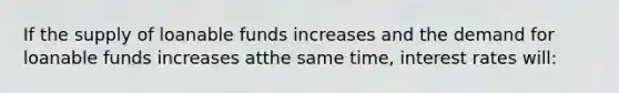 If the supply of loanable funds increases and the demand for loanable funds increases atthe same time, interest rates will: