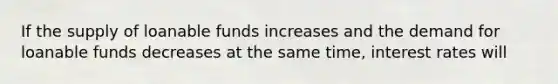 If the supply of loanable funds increases and the demand for loanable funds decreases at the same time, interest rates will