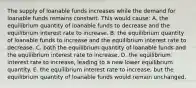 The supply of loanable funds increases while the demand for loanable funds remains constant. This would cause: A. the equilibrium quantity of loanable funds to decrease and the equilibrium interest rate to increase. B. the equilibrium quantity of loanable funds to increase and the equilibrium interest rate to decrease. C. both the equilibrium quantity of loanable funds and the equilibrium interest rate to increase. D. the equilibrium interest rate to increase, leading to a new lower equilibrium quantity. E. the equilibrium interest rate to increase, but the equilibrium quantity of loanable funds would remain unchanged.