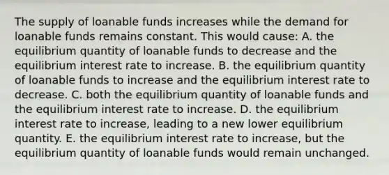 The supply of loanable funds increases while the demand for loanable funds remains constant. This would cause: A. the equilibrium quantity of loanable funds to decrease and the equilibrium interest rate to increase. B. the equilibrium quantity of loanable funds to increase and the equilibrium interest rate to decrease. C. both the equilibrium quantity of loanable funds and the equilibrium interest rate to increase. D. the equilibrium interest rate to increase, leading to a new lower equilibrium quantity. E. the equilibrium interest rate to increase, but the equilibrium quantity of loanable funds would remain unchanged.