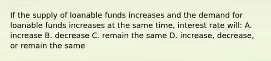 If the supply of loanable funds increases and the demand for loanable funds increases at the same time, interest rate will: A. increase B. decrease C. remain the same D. increase, decrease, or remain the same