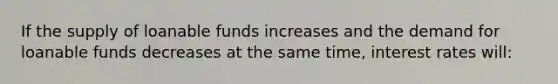 If the supply of loanable funds increases and the demand for loanable funds decreases at the same time, interest rates will: