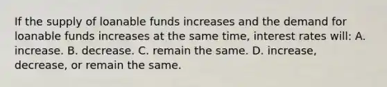 If the supply of loanable funds increases and the demand for loanable funds increases at the same time, interest rates will: A. increase. B. decrease. C. remain the same. D. increase, decrease, or remain the same.