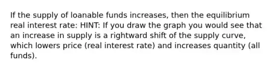 If the supply of loanable funds increases, then the equilibrium real interest rate: HINT: If you draw the graph you would see that an increase in supply is a rightward shift of the supply curve, which lowers price (real interest rate) and increases quantity (all funds).