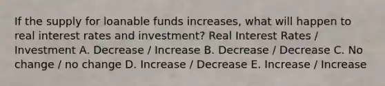 If the supply for loanable funds increases, what will happen to real interest rates and investment? Real Interest Rates / Investment A. Decrease / Increase B. Decrease / Decrease C. No change / no change D. Increase / Decrease E. Increase / Increase