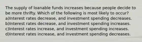 The supply of loanable funds increases because people decide to be more thrifty. Which of the following is most likely to occur? a)Interest rates decrease, and investment spending decreases. b)Interest rates decrease, and investment spending increases. c)Interest rates increase, and investment spending increases. d)Interest rates increase, and investment spending decreases.