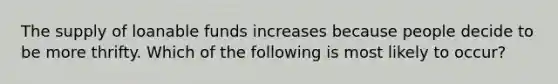 The supply of loanable funds increases because people decide to be more thrifty. Which of the following is most likely to occur?