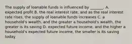 The supply of loanable funds is influenced by​ _______. A. expected profit B. the real interest​ rate, and as the real interest rate​ rises, the supply of loanable funds increases C. a​ household's wealth, and the greater a​ household's wealth, the greater is its saving D. expected future​ income, and the higher a​ household's expected future​ income, the smaller is its saving today