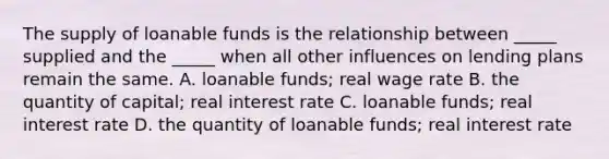 The supply of loanable funds is the relationship between _____ supplied and the _____ when all other influences on lending plans remain the same. A. loanable funds; real wage rate B. the quantity of capital; real interest rate C. loanable funds; real interest rate D. the quantity of loanable funds; real interest rate