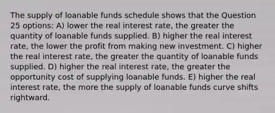 The supply of loanable funds schedule shows that the Question 25 options: A) lower the real interest rate, the greater the quantity of loanable funds supplied. B) higher the real interest rate, the lower the profit from making new investment. C) higher the real interest rate, the greater the quantity of loanable funds supplied. D) higher the real interest rate, the greater the opportunity cost of supplying loanable funds. E) higher the real interest rate, the more the supply of loanable funds curve shifts rightward.