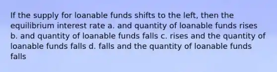 If the supply for loanable funds shifts to the left, then the equilibrium interest rate a. and quantity of loanable funds rises b. and quantity of loanable funds falls c. rises and the quantity of loanable funds falls d. falls and the quantity of loanable funds falls