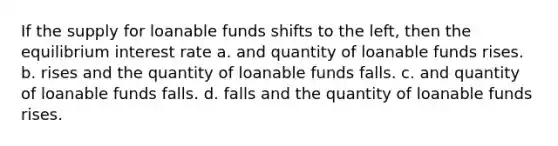 If the supply for loanable funds shifts to the left, then the equilibrium interest rate a. and quantity of loanable funds rises. b. rises and the quantity of loanable funds falls. c. and quantity of loanable funds falls. d. falls and the quantity of loanable funds rises.