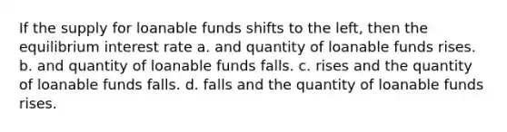 If the supply for loanable funds shifts to the left, then the equilibrium interest rate a. and quantity of loanable funds rises. b. and quantity of loanable funds falls. c. rises and the quantity of loanable funds falls. d. falls and the quantity of loanable funds rises.