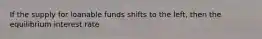 If the supply for loanable funds shifts to the left, then the equilibrium interest rate