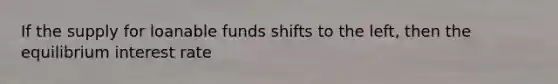 If the supply for loanable funds shifts to the left, then the equilibrium interest rate