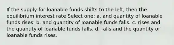 If the supply for loanable funds shifts to the left, then the equilibrium interest rate Select one: a. and quantity of loanable funds rises. b. and quantity of loanable funds falls. c. rises and the quantity of loanable funds falls. d. falls and the quantity of loanable funds rises.