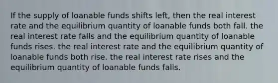 If the supply of loanable funds shifts left, then the real interest rate and the equilibrium quantity of loanable funds both fall. the real interest rate falls and the equilibrium quantity of loanable funds rises. the real interest rate and the equilibrium quantity of loanable funds both rise. the real interest rate rises and the equilibrium quantity of loanable funds falls.