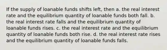 If the supply of loanable funds shifts left, then a. the real interest rate and the equilibrium quantity of loanable funds both fall. b. the real interest rate falls and the equilibrium quantity of loanable funds rises. c. the real interest rate and the equilibrium quantity of loanable funds both rise. d. the real interest rate rises and the equilibrium quantity of loanable funds falls.