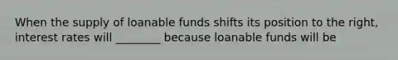 When the supply of loanable funds shifts its position to the right, interest rates will ________ because loanable funds will be