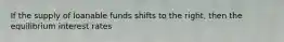 If the supply of loanable funds shifts to the right, then the equilibrium interest rates
