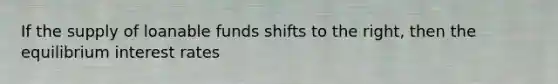 If the supply of loanable funds shifts to the right, then the equilibrium interest rates