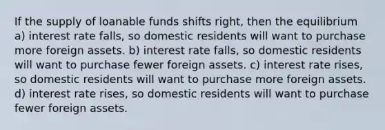 If the supply of loanable funds shifts right, then the equilibrium a) interest rate falls, so domestic residents will want to purchase more foreign assets. b) interest rate falls, so domestic residents will want to purchase fewer foreign assets. c) interest rate rises, so domestic residents will want to purchase more foreign assets. d) interest rate rises, so domestic residents will want to purchase fewer foreign assets.