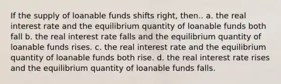 If the supply of loanable funds shifts right, then.. a. the real interest rate and the equilibrium quantity of loanable funds both fall b. the real interest rate falls and the equilibrium quantity of loanable funds rises. c. the real interest rate and the equilibrium quantity of loanable funds both rise. d. the real interest rate rises and the equilibrium quantity of loanable funds falls.