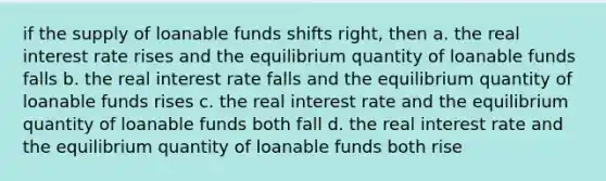 if the supply of loanable funds shifts right, then a. the real interest rate rises and the equilibrium quantity of loanable funds falls b. the real interest rate falls and the equilibrium quantity of loanable funds rises c. the real interest rate and the equilibrium quantity of loanable funds both fall d. the real interest rate and the equilibrium quantity of loanable funds both rise