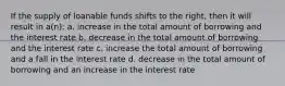 If the supply of loanable funds shifts to the right, then it will result in a(n): a. increase in the total amount of borrowing and the interest rate b. decrease in the total amount of borrowing and the interest rate c. increase the total amount of borrowing and a fall in the interest rate d. decrease in the total amount of borrowing and an increase in the interest rate