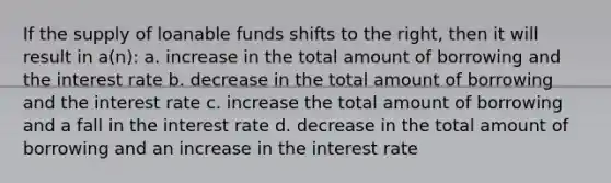 If the supply of loanable funds shifts to the right, then it will result in a(n): a. increase in the total amount of borrowing and the interest rate b. decrease in the total amount of borrowing and the interest rate c. increase the total amount of borrowing and a fall in the interest rate d. decrease in the total amount of borrowing and an increase in the interest rate