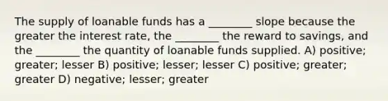 The supply of loanable funds has a ________ slope because the greater the interest rate, the ________ the reward to savings, and the ________ the quantity of loanable funds supplied. A) positive; greater; lesser B) positive; lesser; lesser C) positive; greater; greater D) negative; lesser; greater