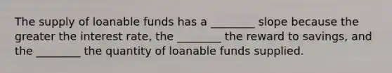 The supply of loanable funds has a ________ slope because the greater the interest rate, the ________ the reward to savings, and the ________ the quantity of loanable funds supplied.