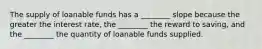 The supply of loanable funds has a​ ________ slope because the greater the interest​ rate, the​ ________ the reward to​ saving, and the​ ________ the quantity of loanable funds supplied.