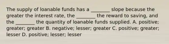 The supply of loanable funds has a​ ________ slope because the greater the interest​ rate, the​ ________ the reward to​ saving, and the​ ________ the quantity of loanable funds supplied. ​A. positive; greater; greater B. ​negative; lesser; greater C. ​positive; greater; lesser D. positive; lesser; lesser