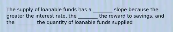 The supply of loanable funds has a ________ slope because the greater the interest rate, the ________ the reward to savings, and the ________ the quantity of loanable funds supplied