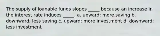 The supply of loanable funds slopes _____ because an increase in the interest rate induces _____. a. upward; more saving b. downward; less saving c. upward; more investment d. downward; less investment