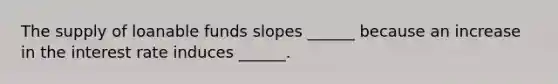 The supply of loanable funds slopes ______ because an increase in the interest rate induces ______.