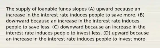 The supply of loanable funds slopes (A) upward because an increase in the interest rate induces people to save more. (B) downward because an increase in the interest rate induces people to save less. (C) downward because an increase in the interest rate induces people to invest less. (D) upward because an increase in the interest rate induces people to invest more.