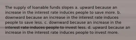 The supply of loanable funds slopes a. upward because an increase in the interest rate induces people to save more. b. downward because an increase in the interest rate induces people to save less. c. downward because an increase in the interest rate induces people to invest less. d. upward because an increase in the interest rate induces people to invest more.