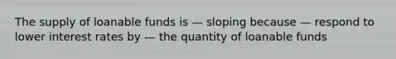 The supply of loanable funds is — sloping because — respond to lower interest rates by — the quantity of loanable funds